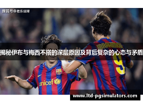 揭秘伊布与梅西不搭的深层原因及背后复杂的心态与矛盾