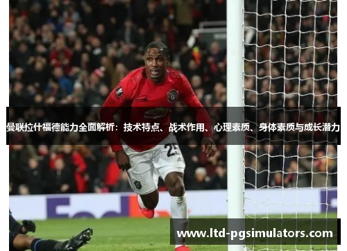 曼联拉什福德能力全面解析：技术特点、战术作用、心理素质、身体素质与成长潜力
