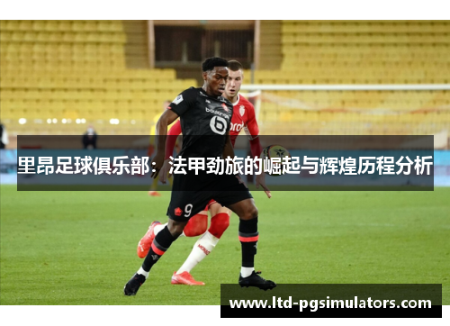 里昂足球俱乐部：法甲劲旅的崛起与辉煌历程分析
