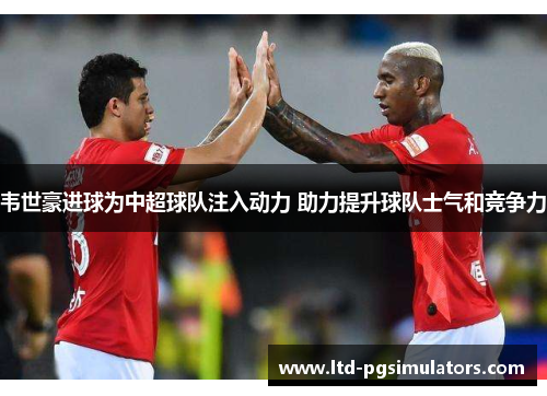 韦世豪进球为中超球队注入动力 助力提升球队士气和竞争力