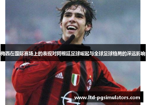梅西在国际赛场上的表现对阿根廷足球崛起与全球足球格局的深远影响