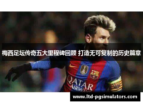 梅西足坛传奇五大里程碑回顾 打造无可复制的历史篇章